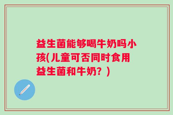 益生菌能够喝牛奶吗小孩(儿童可否同时食用益生菌和牛奶？)