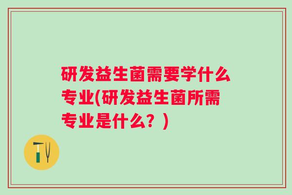 研发益生菌需要学什么专业(研发益生菌所需专业是什么？)