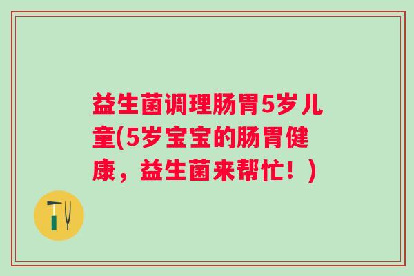 益生菌调理肠胃5岁儿童(5岁宝宝的肠胃健康，益生菌来帮忙！)