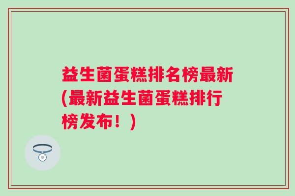 益生菌蛋糕排名榜新(新益生菌蛋糕排行榜发布！)