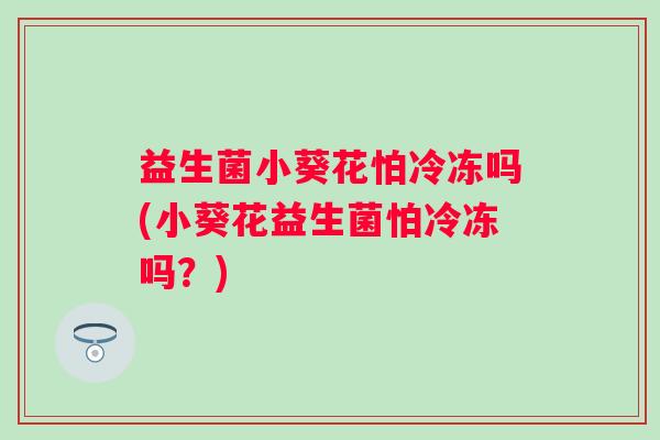 益生菌小葵花怕冷冻吗(小葵花益生菌怕冷冻吗?) 益生菌小葵花怕冷冻吗(小葵花益生菌怕冷冻吗?)