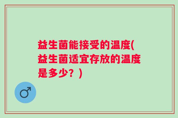 益生菌能接受的温度(益生菌适宜存放的温度是多少？)