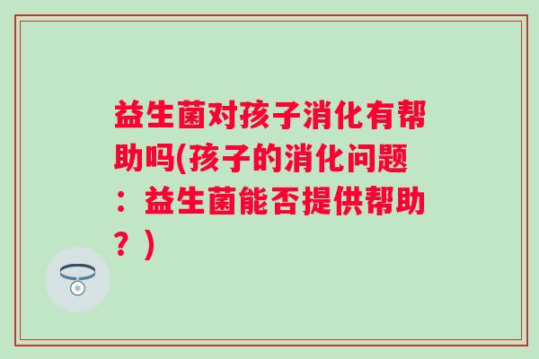 益生菌对孩子消化有帮助吗(孩子的消化问题:益生菌能否提供帮助?) 益生菌对孩子消化有帮助吗(孩子的消化问题:益生菌能否提供帮助?)