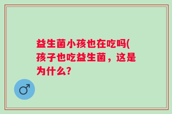 益生菌小孩也在吃吗(孩子也吃益生菌,这是为什么? 益生菌小孩也在吃吗(孩子也吃益生菌,这是为什么?