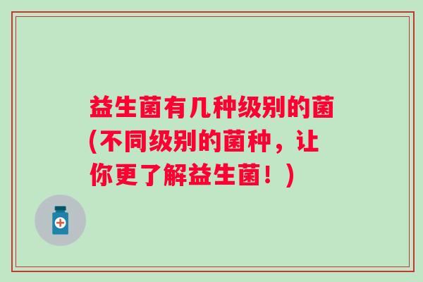 益生菌有几种级别的菌(不同级别的菌种,让你更了解益生菌!) 益生菌有几种级别的菌(不同级别的菌种,让你更了解益生菌!)