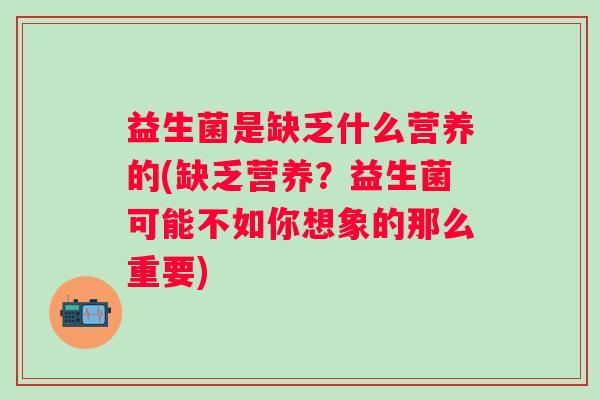 益生菌是缺乏什么营养的(缺乏营养?益生菌可能不如你想象的那么重要) 益生菌是缺乏什么营养的(缺乏营养?益生菌可能不如你想象的那么重要)