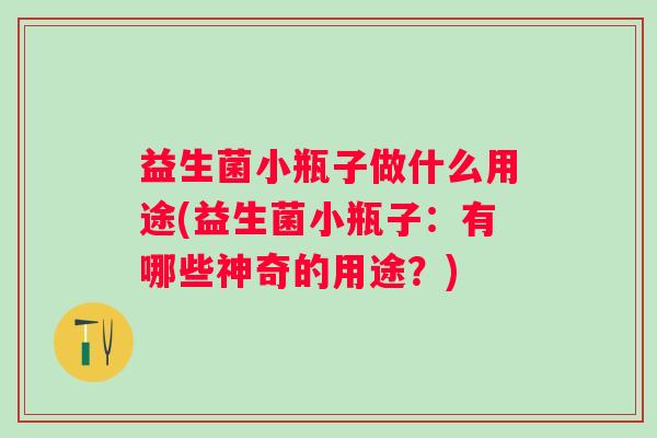 益生菌小瓶子做什么用途(益生菌小瓶子:有哪些神奇的用途?) 益生菌小瓶子做什么用途(益生菌小瓶子:有哪些神奇的用途?)
