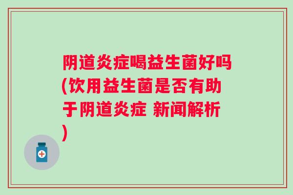 阴道炎症喝益生菌好吗(饮用益生菌是否有助于阴道炎症 新闻解析)