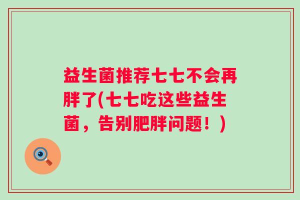益生菌推荐七七不会再胖了(七七吃这些益生菌,告别问题!) 益生菌推荐七七不会再胖了(七七吃这些益生菌,告别问题!)