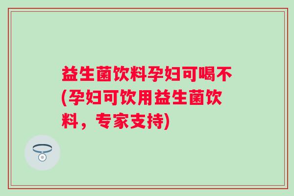 益生菌饮料孕妇可喝不(孕妇可饮用益生菌饮料,专家支持) 益生菌饮料孕妇可喝不(孕妇可饮用益生菌饮料,专家支持)