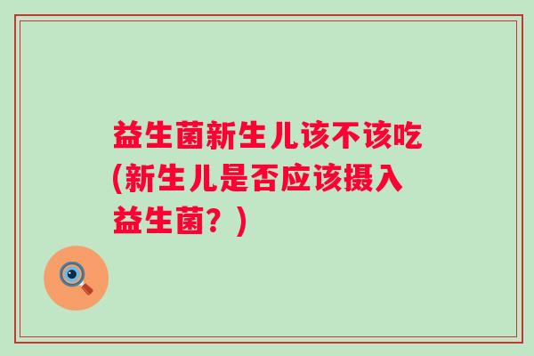 益生菌新生儿该不该吃(新生儿是否应该摄入益生菌？)