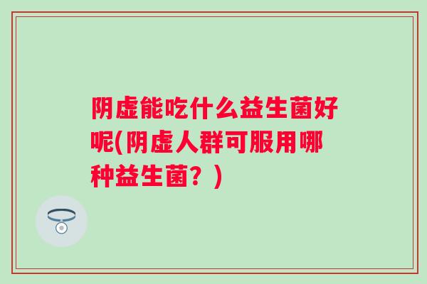 阴虚能吃什么益生菌好呢(阴虚人群可服用哪种益生菌?) 阴虚能吃什么益生菌好呢(阴虚人群可服用哪种益生菌?)