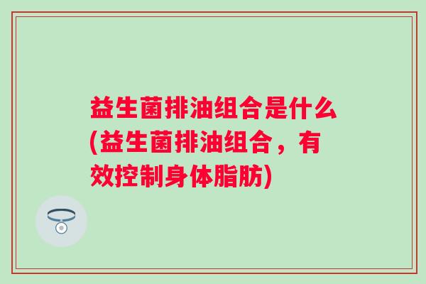 益生菌排油组合是什么(益生菌排油组合,有效控制身体脂肪) 益生菌排油组合是什么(益生菌排油组合,有效控制身体脂肪)