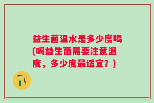 益生菌温水是多少度喝(喝益生菌需要注意温度，多少度最适宜？)