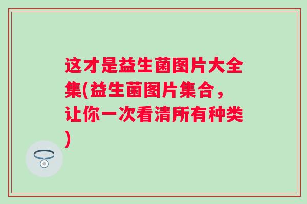 这才是益生菌图片大全集(益生菌图片集合,让你一次看清所有种类) 这才是益生菌图片大全集(益生菌图片集合,让你一次看清所有种类)