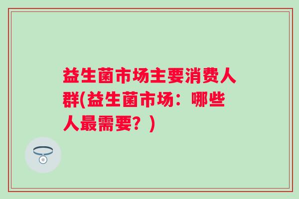 益生菌市场主要消费人群(益生菌市场:哪些人需要?) 益生菌市场主要消费人群(益生菌市场:哪些人需要?)