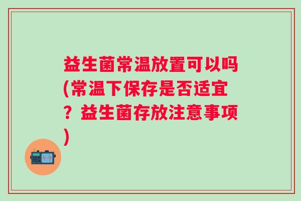 益生菌常温放置可以吗(常温下保存是否适宜?益生菌存放注意事项) 益生菌常温放置可以吗(常温下保存是否适宜?益生菌存放注意事项)
