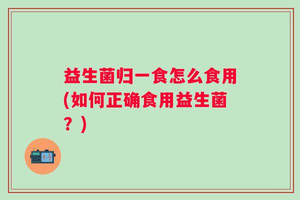 益生菌归一食怎么食用(如何正确食用益生菌?) 益生菌归一食怎么食用(如何正确食用益生菌?)