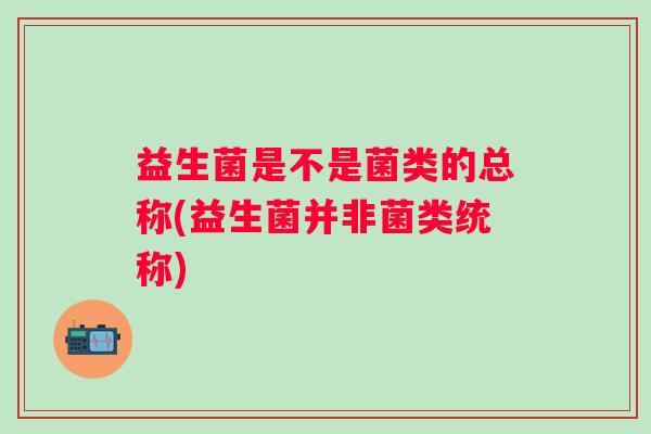 益生菌是不是菌类的总称(益生菌并非菌类统称)