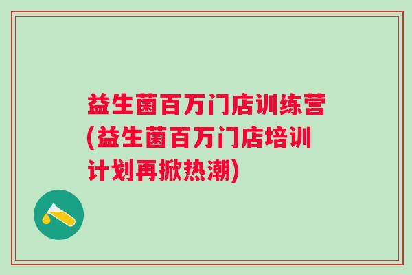益生菌百万门店训练营(益生菌百万门店培训计划再掀热潮)
