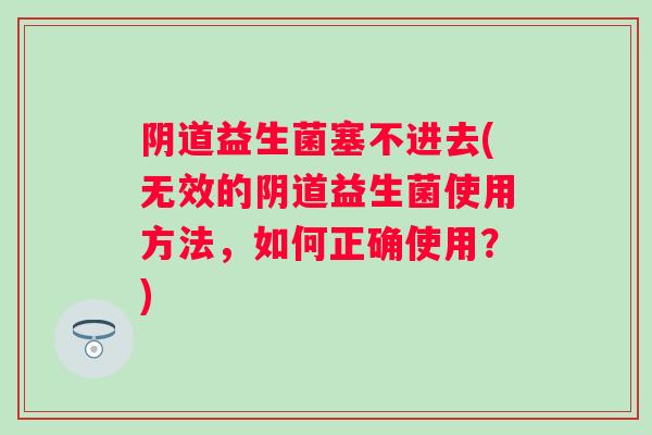 阴道益生菌塞不进去(无效的阴道益生菌使用方法，如何正确使用？)