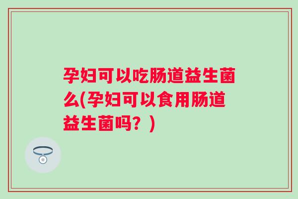 孕妇可以吃肠道益生菌么(孕妇可以食用肠道益生菌吗？)