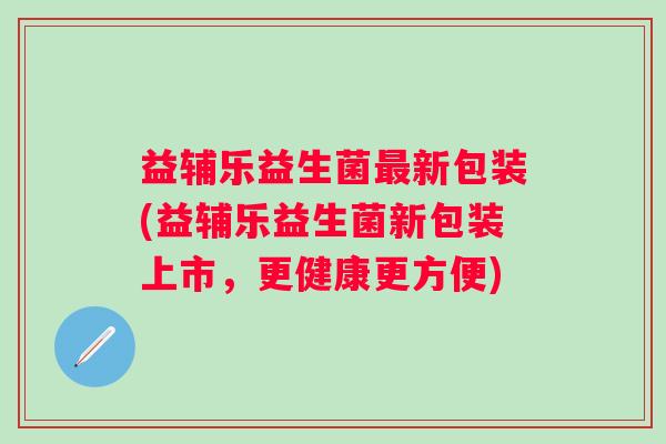 益辅乐益生菌新包装(益辅乐益生菌新包装上市，更健康更方便)