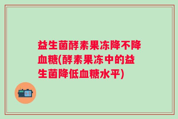 益生菌酵素果冻降不降血糖(酵素果冻中的益生菌降低血糖水平)