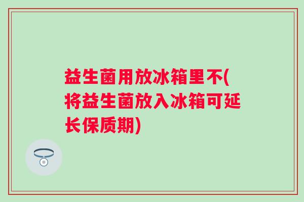 益生菌用放冰箱里不(将益生菌放入冰箱可延长保质期)