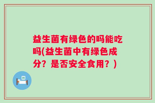 益生菌有绿色的吗能吃吗(益生菌中有绿色成分？是否安全食用？)