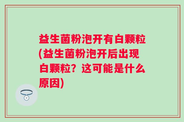 益生菌粉泡开有白颗粒(益生菌粉泡开后出现白颗粒？这可能是什么原因)