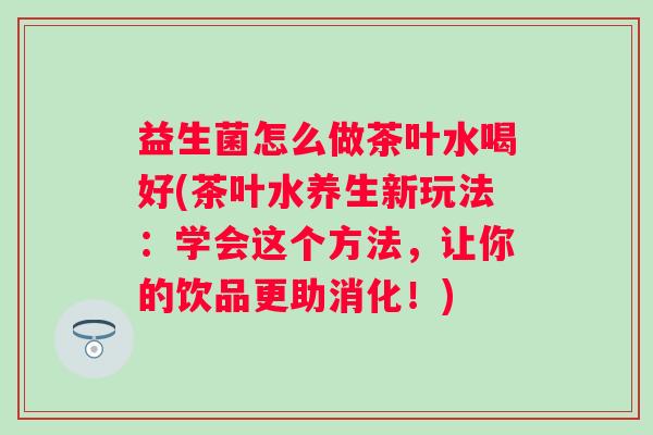 益生菌怎么做茶叶水喝好(茶叶水养生新玩法:学会这个方法,让你的饮品更助消化!) 益生菌怎么做茶叶水喝好(茶叶水养生新玩法:学会这个方法,让你的饮品更助消化!)