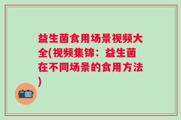 益生菌食用场景视频大全(视频集锦：益生菌在不同场景的食用方法)