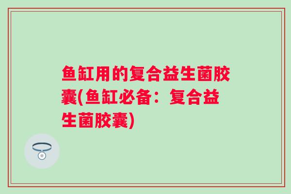 鱼缸用的复合益生菌胶囊(鱼缸必备:复合益生菌胶囊) 鱼缸用的复合益生菌胶囊(鱼缸必备:复合益生菌胶囊)