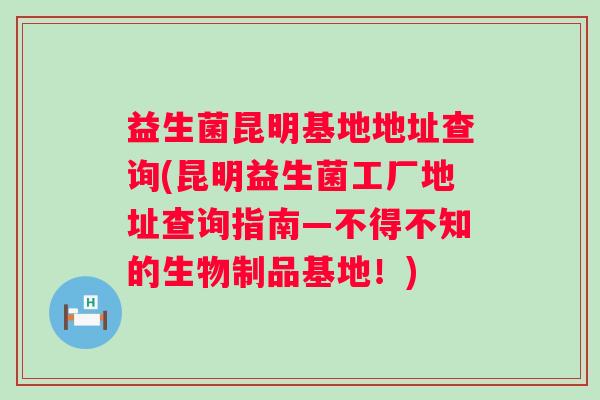 益生菌昆明基地地址查询(昆明益生菌工厂地址查询指南—不得不知的生物制品基地！)
