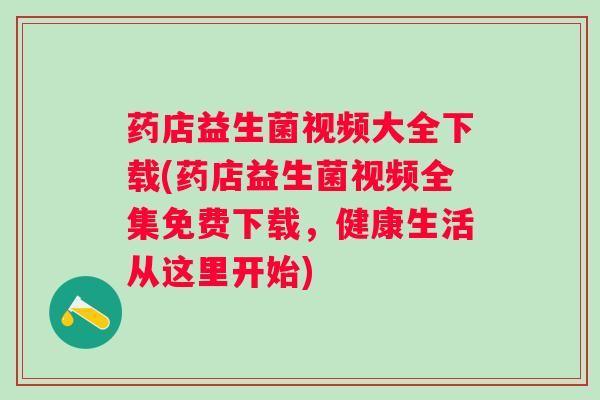 药店益生菌视频大全下载(药店益生菌视频全集免费下载，健康生活从这里开始)