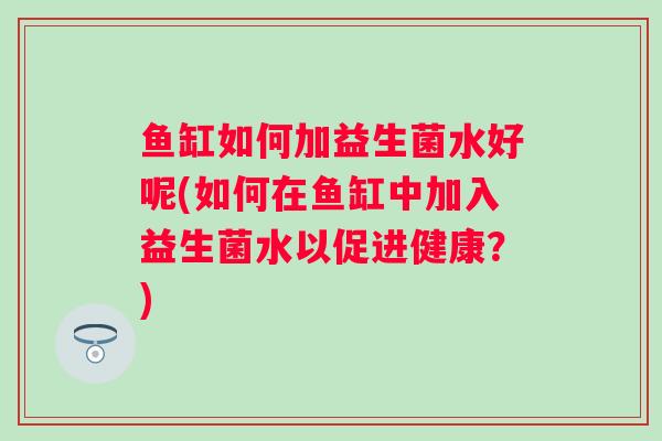 鱼缸如何加益生菌水好呢(如何在鱼缸中加入益生菌水以促进健康？)