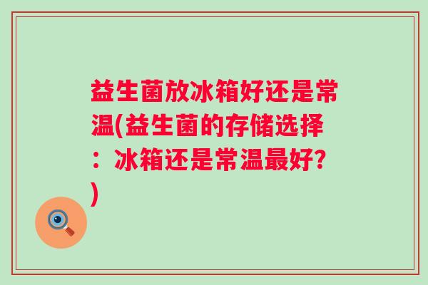 益生菌放冰箱好还是常温(益生菌的存储选择:冰箱还是常温好?) 益生菌放冰箱好还是常温(益生菌的存储选择:冰箱还是常温好?)