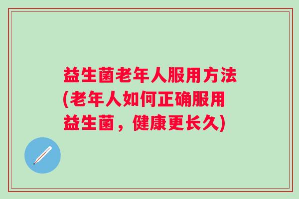 益生菌老年人服用方法(老年人如何正确服用益生菌,健康更长久) 益生菌老年人服用方法(老年人如何正确服用益生菌,健康更长久)