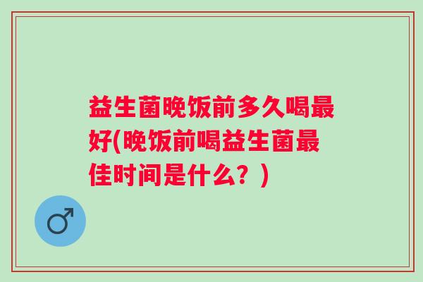 益生菌晚饭前多久喝最好(晚饭前喝益生菌最佳时间是什么？)