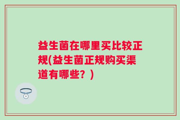 益生菌在哪里买比较正规(益生菌正规购买渠道有哪些?) 益生菌在哪里买比较正规(益生菌正规购买渠道有哪些?)