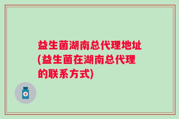 益生菌湖南总代理地址(益生菌在湖南总代理的联系方式) 益生菌湖南总代理地址(益生菌在湖南总代理的联系方式)