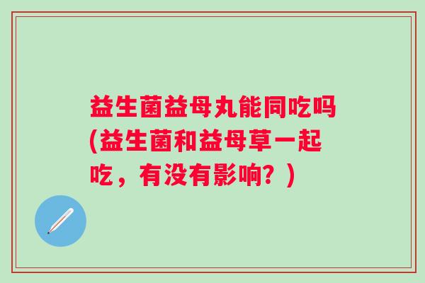 益生菌益母丸能同吃吗(益生菌和益母草一起吃,有没有影响?) 益生菌益母丸能同吃吗(益生菌和益母草一起吃,有没有影响?)
