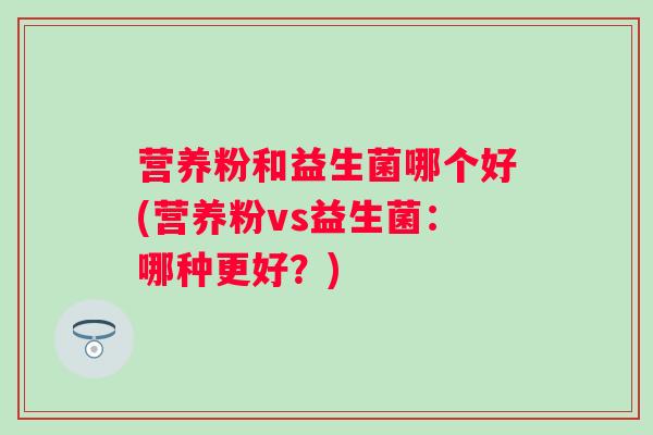 营养粉和益生菌哪个好(营养粉vs益生菌:哪种更好?) 营养粉和益生菌哪个好(营养粉vs益生菌:哪种更好?)