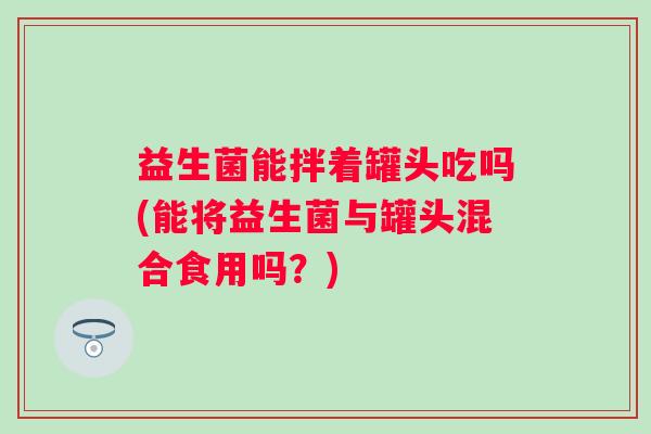 益生菌能拌着罐头吃吗(能将益生菌与罐头混合食用吗?) 益生菌能拌着罐头吃吗(能将益生菌与罐头混合食用吗?)