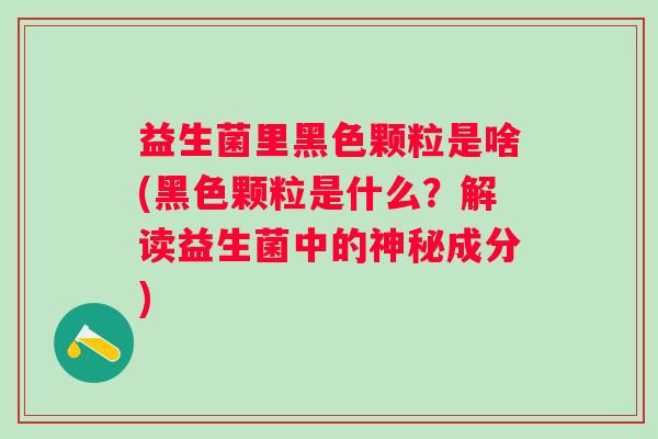 益生菌里黑色颗粒是啥(黑色颗粒是什么?解读益生菌中的神秘成分) 益生菌里黑色颗粒是啥(黑色颗粒是什么?解读益生菌中的神秘成分)