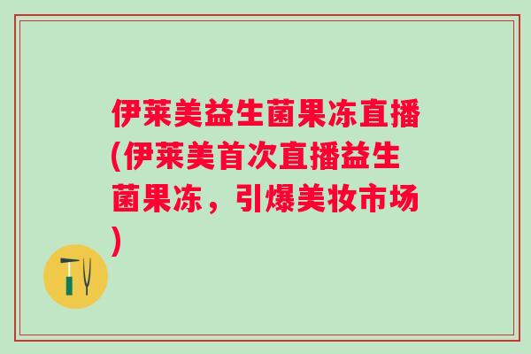 伊莱美益生菌果冻直播(伊莱美首次直播益生菌果冻,引爆美妆市场) 伊莱美益生菌果冻直播(伊莱美首次直播益生菌果冻,引爆美妆市场)