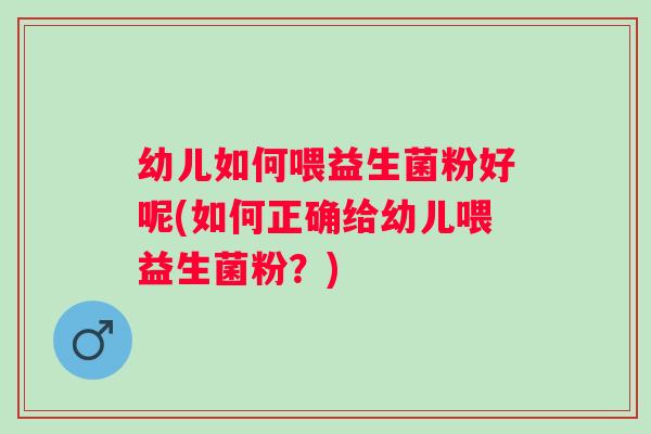 幼儿如何喂益生菌粉好呢(如何正确给幼儿喂益生菌粉?) 幼儿如何喂益生菌粉好呢(如何正确给幼儿喂益生菌粉?)