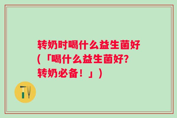 转奶时喝什么益生菌好(「喝什么益生菌好？转奶必备！」)