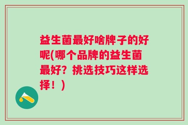 益生菌最好啥牌子的好呢(哪个品牌的益生菌最好？挑选技巧这样选择！)